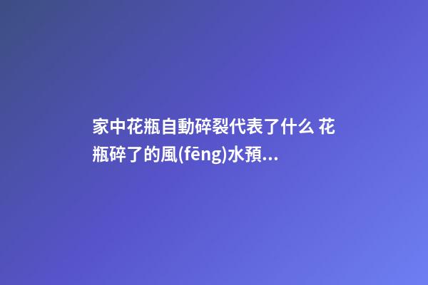 家中花瓶自動碎裂代表了什么 花瓶碎了的風(fēng)水預(yù)兆